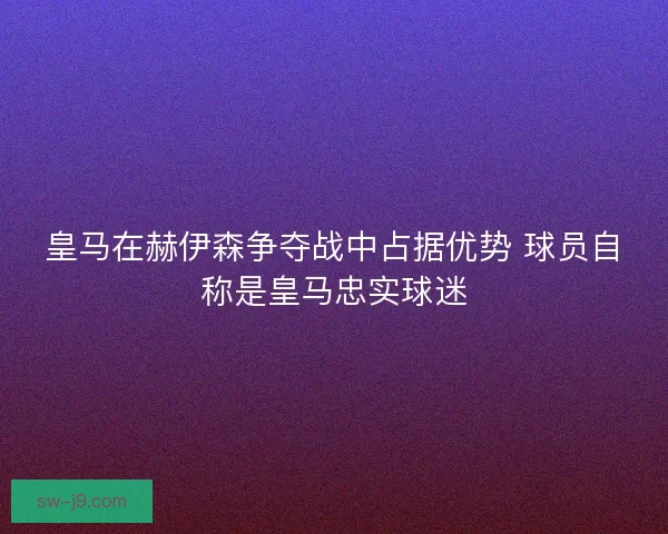 皇马在赫伊森争夺战中占据优势 球员自称是皇马忠实球迷