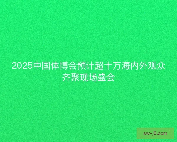 2025中国体博会预计超十万海内外观众齐聚现场盛会