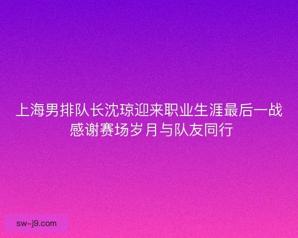上海男排队长沈琼迎来职业生涯最后一战 感谢赛场岁月与队友同行